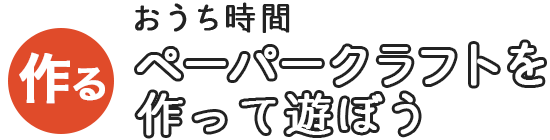 おうち時間 ペーパークラフトを作って遊ぼう